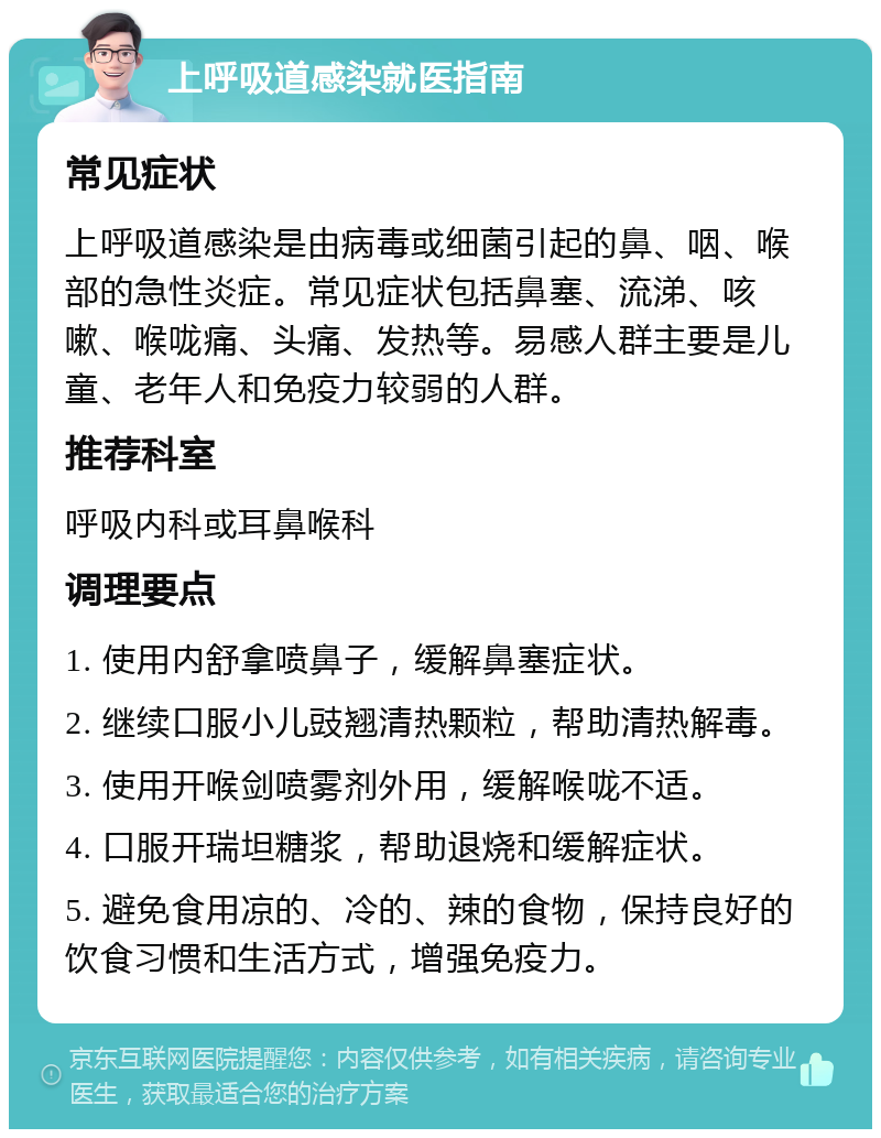 上呼吸道感染就医指南 常见症状 上呼吸道感染是由病毒或细菌引起的鼻、咽、喉部的急性炎症。常见症状包括鼻塞、流涕、咳嗽、喉咙痛、头痛、发热等。易感人群主要是儿童、老年人和免疫力较弱的人群。 推荐科室 呼吸内科或耳鼻喉科 调理要点 1. 使用内舒拿喷鼻子，缓解鼻塞症状。 2. 继续口服小儿豉翘清热颗粒，帮助清热解毒。 3. 使用开喉剑喷雾剂外用，缓解喉咙不适。 4. 口服开瑞坦糖浆，帮助退烧和缓解症状。 5. 避免食用凉的、冷的、辣的食物，保持良好的饮食习惯和生活方式，增强免疫力。