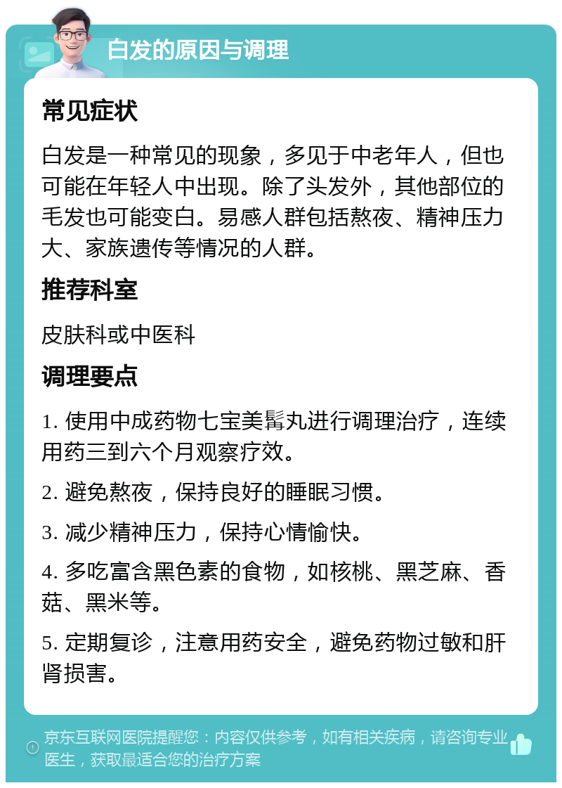 白发的原因与调理 常见症状 白发是一种常见的现象，多见于中老年人，但也可能在年轻人中出现。除了头发外，其他部位的毛发也可能变白。易感人群包括熬夜、精神压力大、家族遗传等情况的人群。 推荐科室 皮肤科或中医科 调理要点 1. 使用中成药物七宝美髯丸进行调理治疗，连续用药三到六个月观察疗效。 2. 避免熬夜，保持良好的睡眠习惯。 3. 减少精神压力，保持心情愉快。 4. 多吃富含黑色素的食物，如核桃、黑芝麻、香菇、黑米等。 5. 定期复诊，注意用药安全，避免药物过敏和肝肾损害。