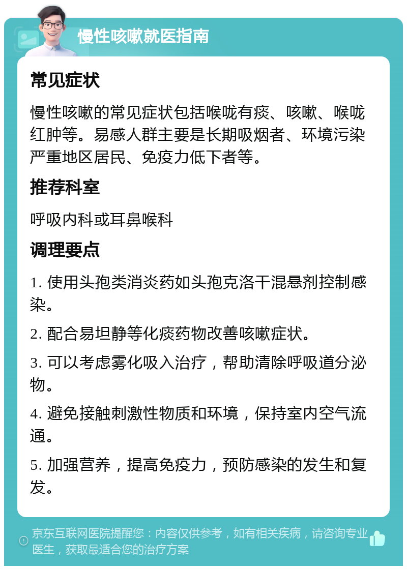 慢性咳嗽就医指南 常见症状 慢性咳嗽的常见症状包括喉咙有痰、咳嗽、喉咙红肿等。易感人群主要是长期吸烟者、环境污染严重地区居民、免疫力低下者等。 推荐科室 呼吸内科或耳鼻喉科 调理要点 1. 使用头孢类消炎药如头孢克洛干混悬剂控制感染。 2. 配合易坦静等化痰药物改善咳嗽症状。 3. 可以考虑雾化吸入治疗，帮助清除呼吸道分泌物。 4. 避免接触刺激性物质和环境，保持室内空气流通。 5. 加强营养，提高免疫力，预防感染的发生和复发。