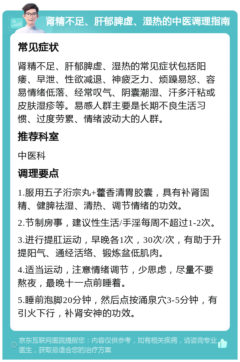 肾精不足、肝郁脾虚、湿热的中医调理指南 常见症状 肾精不足、肝郁脾虚、湿热的常见症状包括阳痿、早泄、性欲减退、神疲乏力、烦躁易怒、容易情绪低落、经常叹气、阴囊潮湿、汗多汗粘或皮肤湿疹等。易感人群主要是长期不良生活习惯、过度劳累、情绪波动大的人群。 推荐科室 中医科 调理要点 1.服用五子洐宗丸+藿香清胃胶囊，具有补肾固精、健脾祛湿、清热、调节情绪的功效。 2.节制房事，建议性生活/手淫每周不超过1-2次。 3.进行提肛运动，早晚各1次，30次/次，有助于升提阳气、通经活络、锻炼盆低肌肉。 4.适当运动，注意情绪调节，少思虑，尽量不要熬夜，最晚十一点前睡着。 5.睡前泡脚20分钟，然后点按涌泉穴3-5分钟，有引火下行，补肾安神的功效。