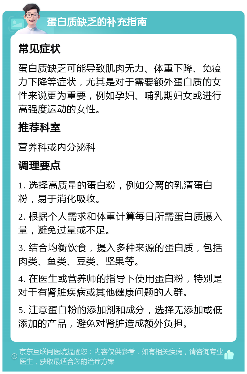 蛋白质缺乏的补充指南 常见症状 蛋白质缺乏可能导致肌肉无力、体重下降、免疫力下降等症状，尤其是对于需要额外蛋白质的女性来说更为重要，例如孕妇、哺乳期妇女或进行高强度运动的女性。 推荐科室 营养科或内分泌科 调理要点 1. 选择高质量的蛋白粉，例如分离的乳清蛋白粉，易于消化吸收。 2. 根据个人需求和体重计算每日所需蛋白质摄入量，避免过量或不足。 3. 结合均衡饮食，摄入多种来源的蛋白质，包括肉类、鱼类、豆类、坚果等。 4. 在医生或营养师的指导下使用蛋白粉，特别是对于有肾脏疾病或其他健康问题的人群。 5. 注意蛋白粉的添加剂和成分，选择无添加或低添加的产品，避免对肾脏造成额外负担。