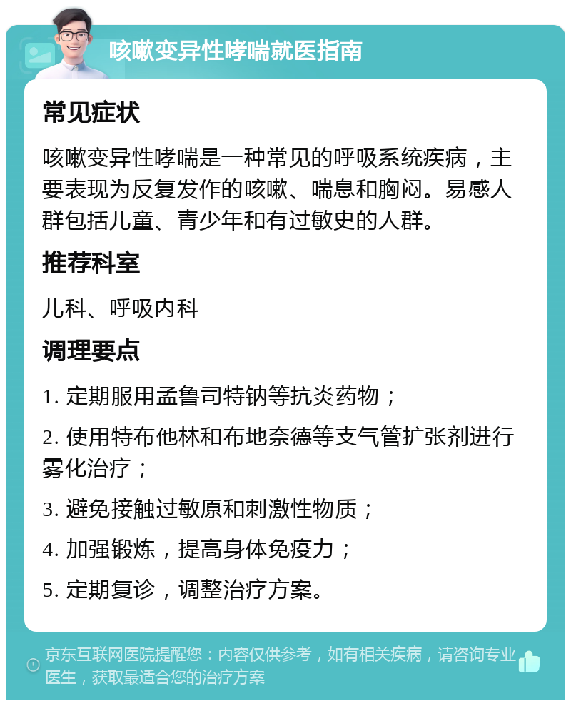 咳嗽变异性哮喘就医指南 常见症状 咳嗽变异性哮喘是一种常见的呼吸系统疾病，主要表现为反复发作的咳嗽、喘息和胸闷。易感人群包括儿童、青少年和有过敏史的人群。 推荐科室 儿科、呼吸内科 调理要点 1. 定期服用孟鲁司特钠等抗炎药物； 2. 使用特布他林和布地奈德等支气管扩张剂进行雾化治疗； 3. 避免接触过敏原和刺激性物质； 4. 加强锻炼，提高身体免疫力； 5. 定期复诊，调整治疗方案。