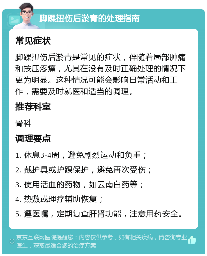 脚踝扭伤后淤青的处理指南 常见症状 脚踝扭伤后淤青是常见的症状，伴随着局部肿痛和按压疼痛，尤其在没有及时正确处理的情况下更为明显。这种情况可能会影响日常活动和工作，需要及时就医和适当的调理。 推荐科室 骨科 调理要点 1. 休息3-4周，避免剧烈运动和负重； 2. 戴护具或护踝保护，避免再次受伤； 3. 使用活血的药物，如云南白药等； 4. 热敷或理疗辅助恢复； 5. 遵医嘱，定期复查肝肾功能，注意用药安全。