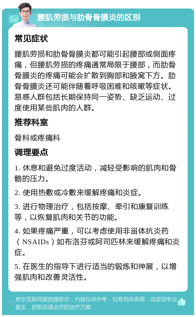 腰肌劳损与肋骨骨膜炎的区别 常见症状 腰肌劳损和肋骨骨膜炎都可能引起腰部或侧面疼痛，但腰肌劳损的疼痛通常局限于腰部，而肋骨骨膜炎的疼痛可能会扩散到胸部和腋窝下方。肋骨骨膜炎还可能伴随着呼吸困难和咳嗽等症状。易感人群包括长期保持同一姿势、缺乏运动、过度使用某些肌肉的人群。 推荐科室 骨科或疼痛科 调理要点 1. 休息和避免过度活动，减轻受影响的肌肉和骨骼的压力。 2. 使用热敷或冷敷来缓解疼痛和炎症。 3. 进行物理治疗，包括按摩、牵引和康复训练等，以恢复肌肉和关节的功能。 4. 如果疼痛严重，可以考虑使用非甾体抗炎药（NSAIDs）如布洛芬或阿司匹林来缓解疼痛和炎症。 5. 在医生的指导下进行适当的锻炼和伸展，以增强肌肉和改善灵活性。