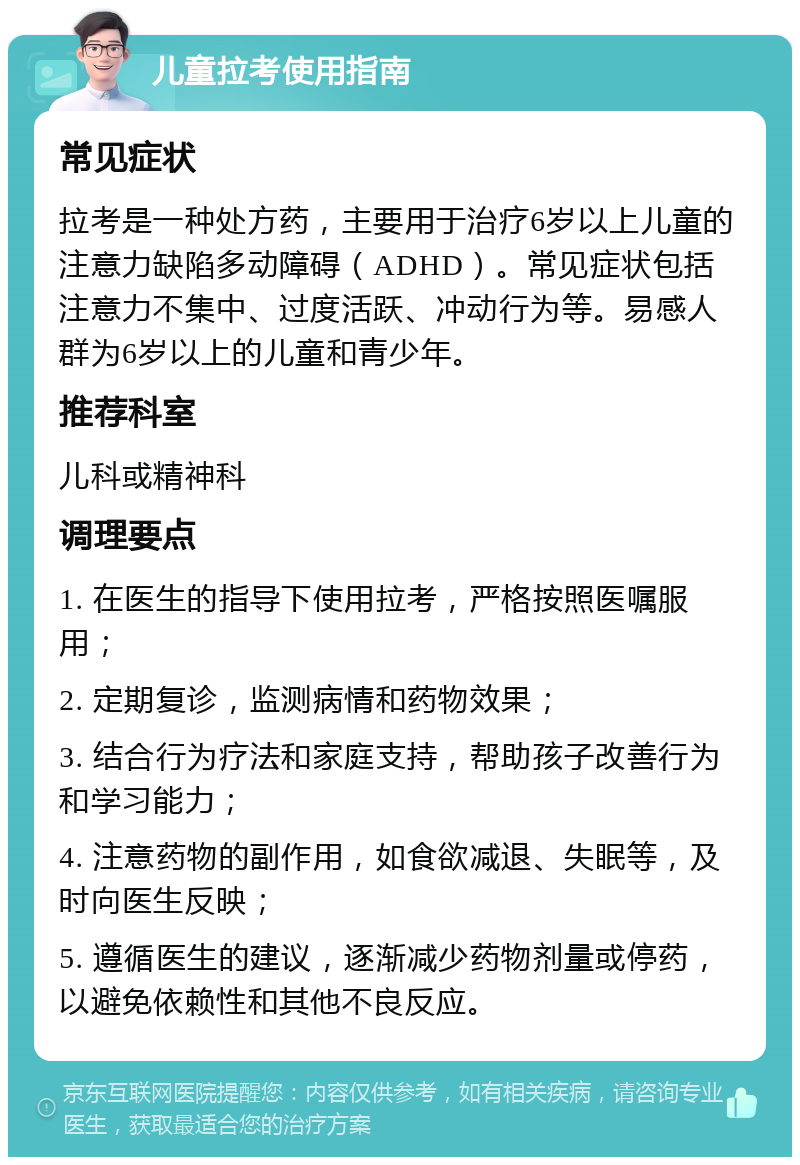 儿童拉考使用指南 常见症状 拉考是一种处方药，主要用于治疗6岁以上儿童的注意力缺陷多动障碍（ADHD）。常见症状包括注意力不集中、过度活跃、冲动行为等。易感人群为6岁以上的儿童和青少年。 推荐科室 儿科或精神科 调理要点 1. 在医生的指导下使用拉考，严格按照医嘱服用； 2. 定期复诊，监测病情和药物效果； 3. 结合行为疗法和家庭支持，帮助孩子改善行为和学习能力； 4. 注意药物的副作用，如食欲减退、失眠等，及时向医生反映； 5. 遵循医生的建议，逐渐减少药物剂量或停药，以避免依赖性和其他不良反应。