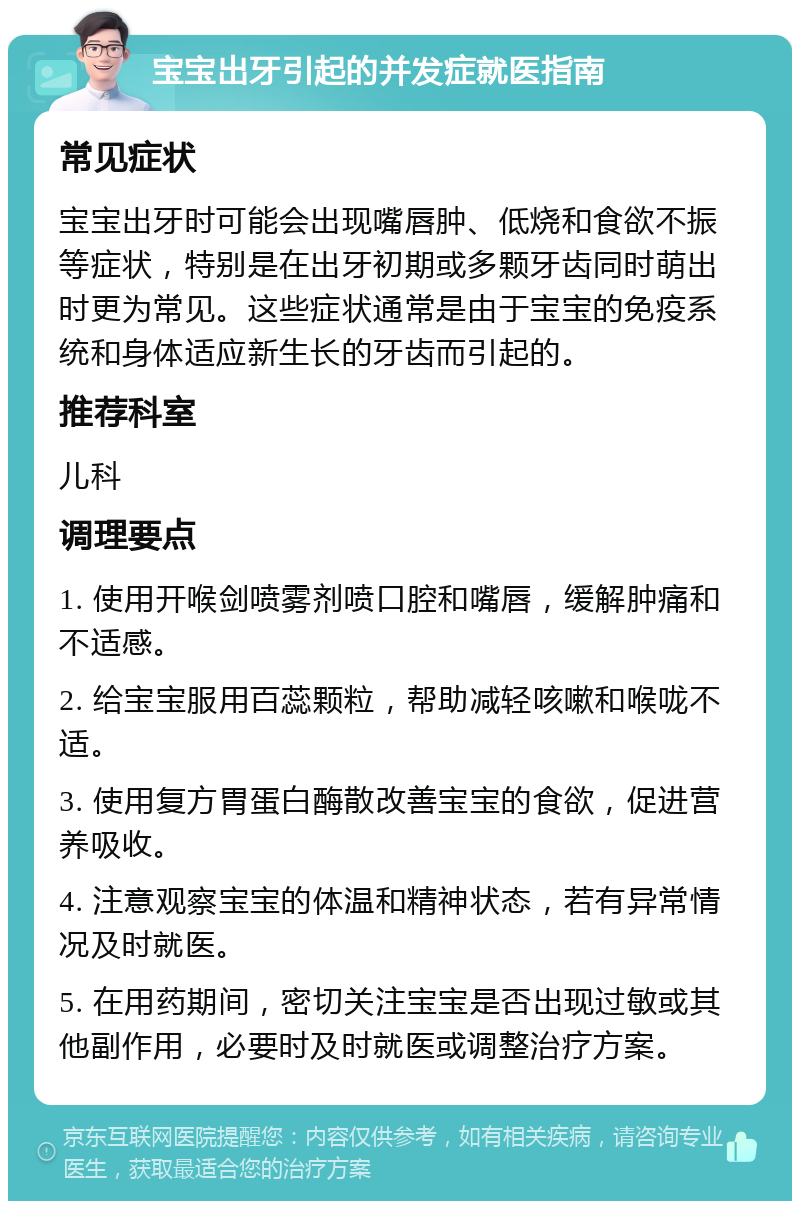 宝宝出牙引起的并发症就医指南 常见症状 宝宝出牙时可能会出现嘴唇肿、低烧和食欲不振等症状，特别是在出牙初期或多颗牙齿同时萌出时更为常见。这些症状通常是由于宝宝的免疫系统和身体适应新生长的牙齿而引起的。 推荐科室 儿科 调理要点 1. 使用开喉剑喷雾剂喷口腔和嘴唇，缓解肿痛和不适感。 2. 给宝宝服用百蕊颗粒，帮助减轻咳嗽和喉咙不适。 3. 使用复方胃蛋白酶散改善宝宝的食欲，促进营养吸收。 4. 注意观察宝宝的体温和精神状态，若有异常情况及时就医。 5. 在用药期间，密切关注宝宝是否出现过敏或其他副作用，必要时及时就医或调整治疗方案。