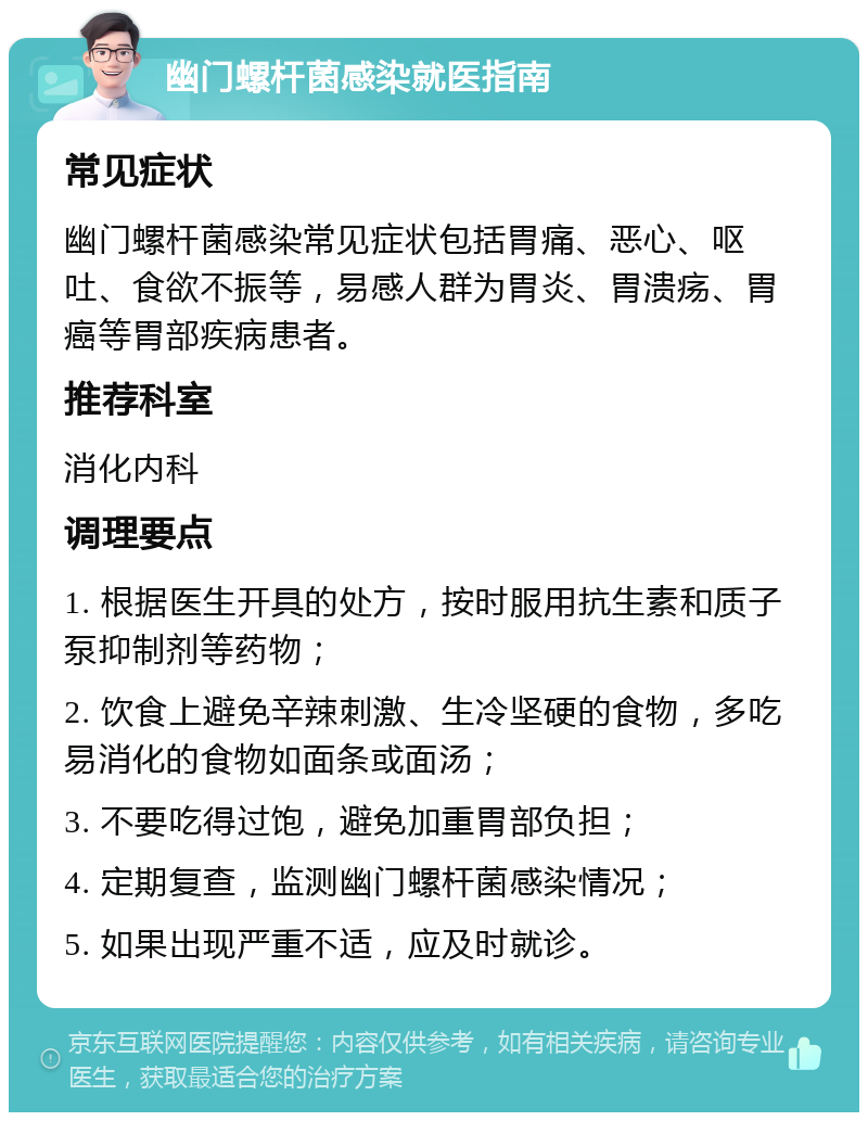 幽门螺杆菌感染就医指南 常见症状 幽门螺杆菌感染常见症状包括胃痛、恶心、呕吐、食欲不振等，易感人群为胃炎、胃溃疡、胃癌等胃部疾病患者。 推荐科室 消化内科 调理要点 1. 根据医生开具的处方，按时服用抗生素和质子泵抑制剂等药物； 2. 饮食上避免辛辣刺激、生冷坚硬的食物，多吃易消化的食物如面条或面汤； 3. 不要吃得过饱，避免加重胃部负担； 4. 定期复查，监测幽门螺杆菌感染情况； 5. 如果出现严重不适，应及时就诊。