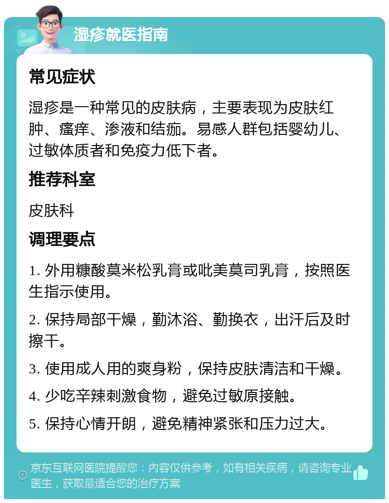 湿疹就医指南 常见症状 湿疹是一种常见的皮肤病，主要表现为皮肤红肿、瘙痒、渗液和结痂。易感人群包括婴幼儿、过敏体质者和免疫力低下者。 推荐科室 皮肤科 调理要点 1. 外用糠酸莫米松乳膏或吡美莫司乳膏，按照医生指示使用。 2. 保持局部干燥，勤沐浴、勤换衣，出汗后及时擦干。 3. 使用成人用的爽身粉，保持皮肤清洁和干燥。 4. 少吃辛辣刺激食物，避免过敏原接触。 5. 保持心情开朗，避免精神紧张和压力过大。