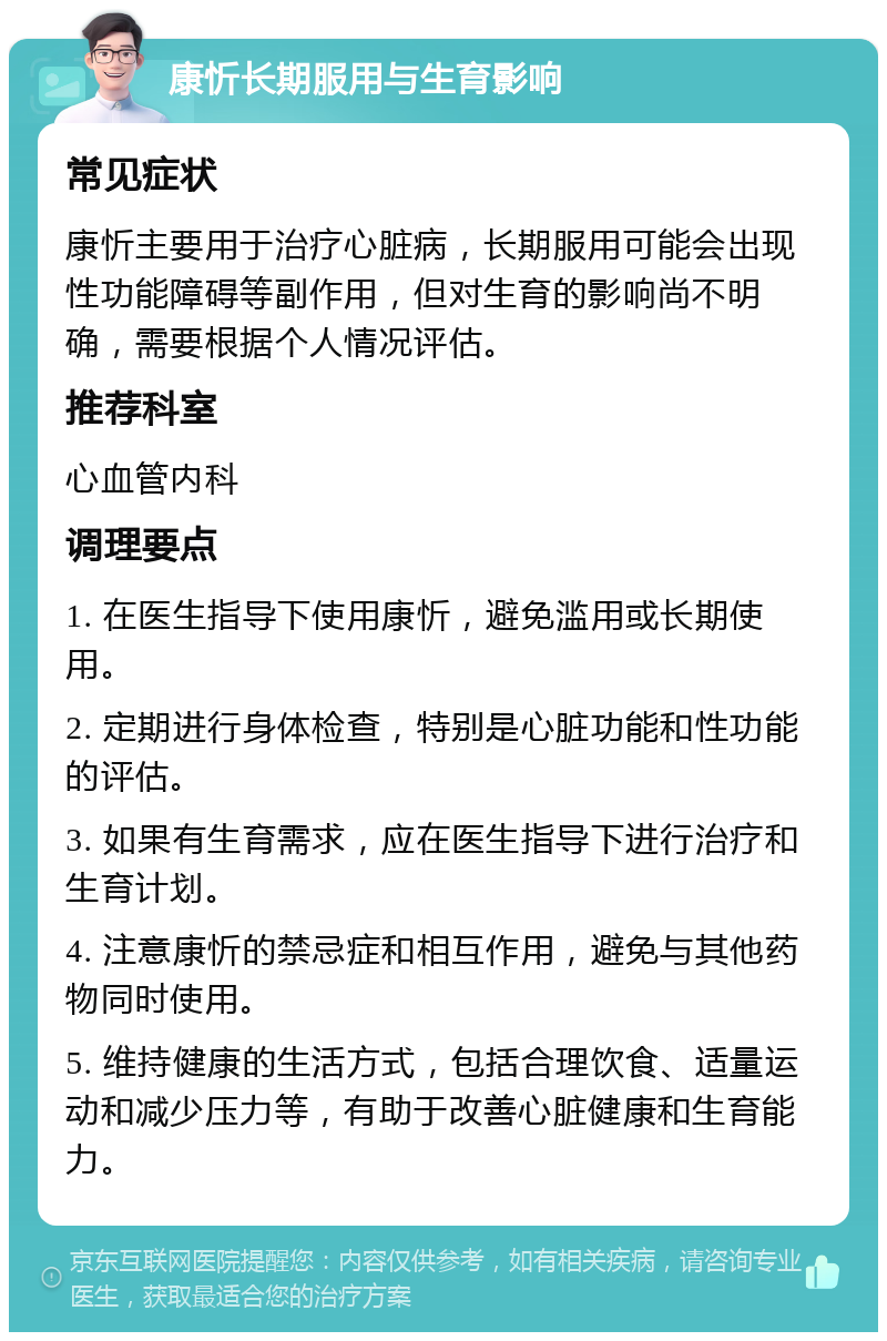 康忻长期服用与生育影响 常见症状 康忻主要用于治疗心脏病，长期服用可能会出现性功能障碍等副作用，但对生育的影响尚不明确，需要根据个人情况评估。 推荐科室 心血管内科 调理要点 1. 在医生指导下使用康忻，避免滥用或长期使用。 2. 定期进行身体检查，特别是心脏功能和性功能的评估。 3. 如果有生育需求，应在医生指导下进行治疗和生育计划。 4. 注意康忻的禁忌症和相互作用，避免与其他药物同时使用。 5. 维持健康的生活方式，包括合理饮食、适量运动和减少压力等，有助于改善心脏健康和生育能力。