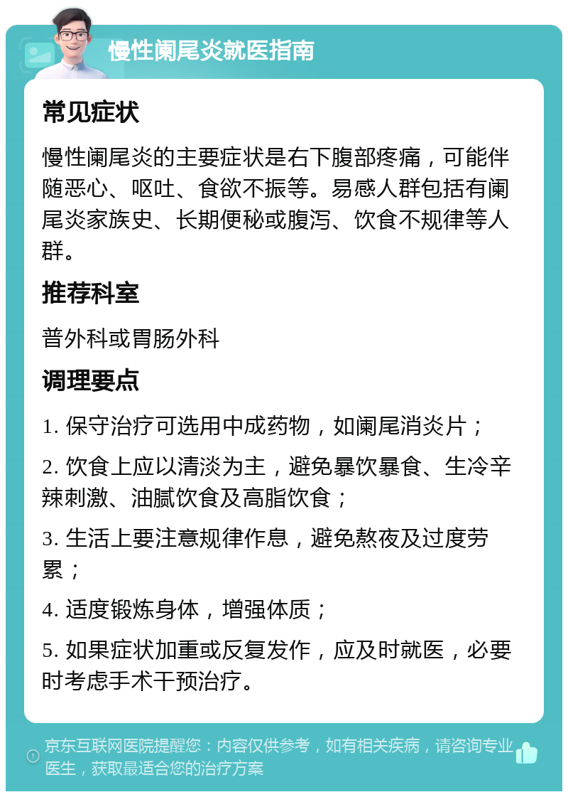 慢性阑尾炎就医指南 常见症状 慢性阑尾炎的主要症状是右下腹部疼痛，可能伴随恶心、呕吐、食欲不振等。易感人群包括有阑尾炎家族史、长期便秘或腹泻、饮食不规律等人群。 推荐科室 普外科或胃肠外科 调理要点 1. 保守治疗可选用中成药物，如阑尾消炎片； 2. 饮食上应以清淡为主，避免暴饮暴食、生冷辛辣刺激、油腻饮食及高脂饮食； 3. 生活上要注意规律作息，避免熬夜及过度劳累； 4. 适度锻炼身体，增强体质； 5. 如果症状加重或反复发作，应及时就医，必要时考虑手术干预治疗。