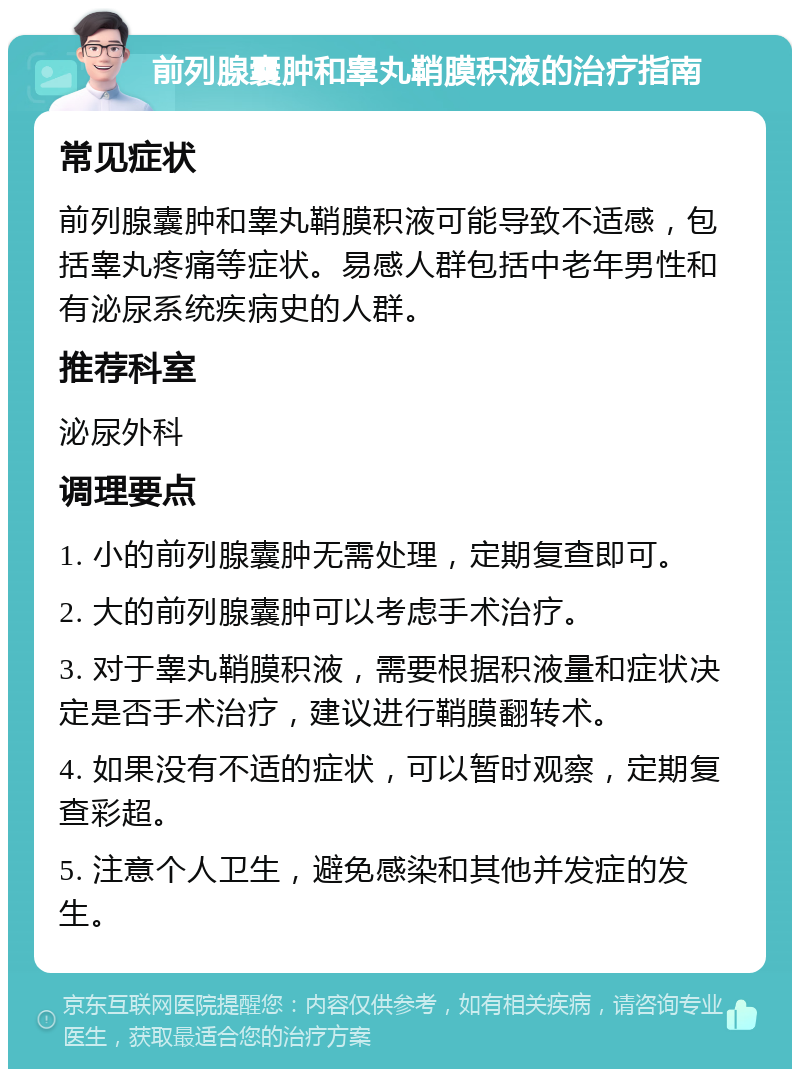 前列腺囊肿和睾丸鞘膜积液的治疗指南 常见症状 前列腺囊肿和睾丸鞘膜积液可能导致不适感，包括睾丸疼痛等症状。易感人群包括中老年男性和有泌尿系统疾病史的人群。 推荐科室 泌尿外科 调理要点 1. 小的前列腺囊肿无需处理，定期复查即可。 2. 大的前列腺囊肿可以考虑手术治疗。 3. 对于睾丸鞘膜积液，需要根据积液量和症状决定是否手术治疗，建议进行鞘膜翻转术。 4. 如果没有不适的症状，可以暂时观察，定期复查彩超。 5. 注意个人卫生，避免感染和其他并发症的发生。