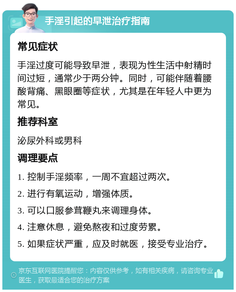 手淫引起的早泄治疗指南 常见症状 手淫过度可能导致早泄，表现为性生活中射精时间过短，通常少于两分钟。同时，可能伴随着腰酸背痛、黑眼圈等症状，尤其是在年轻人中更为常见。 推荐科室 泌尿外科或男科 调理要点 1. 控制手淫频率，一周不宜超过两次。 2. 进行有氧运动，增强体质。 3. 可以口服参茸鞭丸来调理身体。 4. 注意休息，避免熬夜和过度劳累。 5. 如果症状严重，应及时就医，接受专业治疗。