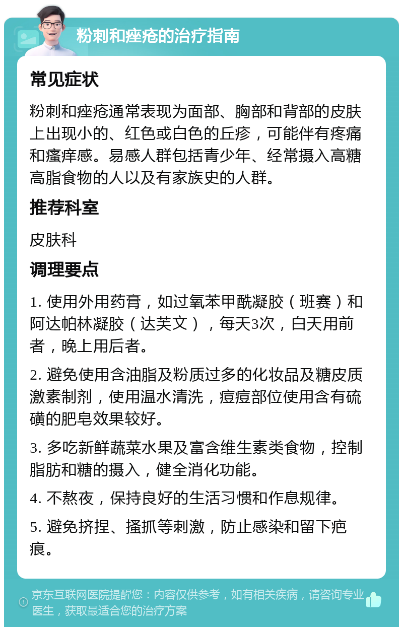 粉刺和痤疮的治疗指南 常见症状 粉刺和痤疮通常表现为面部、胸部和背部的皮肤上出现小的、红色或白色的丘疹，可能伴有疼痛和瘙痒感。易感人群包括青少年、经常摄入高糖高脂食物的人以及有家族史的人群。 推荐科室 皮肤科 调理要点 1. 使用外用药膏，如过氧苯甲酰凝胶（班赛）和阿达帕林凝胶（达芙文），每天3次，白天用前者，晚上用后者。 2. 避免使用含油脂及粉质过多的化妆品及糖皮质激素制剂，使用温水清洗，痘痘部位使用含有硫磺的肥皂效果较好。 3. 多吃新鲜蔬菜水果及富含维生素类食物，控制脂肪和糖的摄入，健全消化功能。 4. 不熬夜，保持良好的生活习惯和作息规律。 5. 避免挤捏、搔抓等刺激，防止感染和留下疤痕。