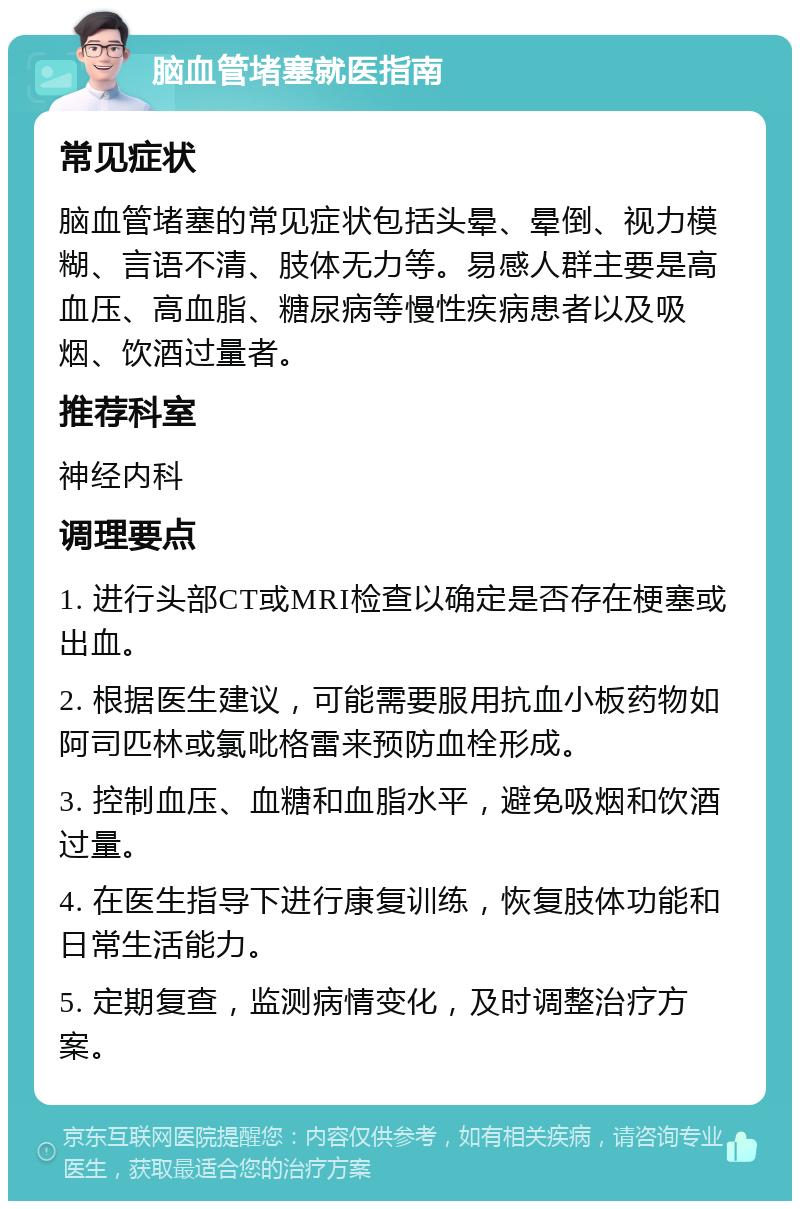 脑血管堵塞就医指南 常见症状 脑血管堵塞的常见症状包括头晕、晕倒、视力模糊、言语不清、肢体无力等。易感人群主要是高血压、高血脂、糖尿病等慢性疾病患者以及吸烟、饮酒过量者。 推荐科室 神经内科 调理要点 1. 进行头部CT或MRI检查以确定是否存在梗塞或出血。 2. 根据医生建议，可能需要服用抗血小板药物如阿司匹林或氯吡格雷来预防血栓形成。 3. 控制血压、血糖和血脂水平，避免吸烟和饮酒过量。 4. 在医生指导下进行康复训练，恢复肢体功能和日常生活能力。 5. 定期复查，监测病情变化，及时调整治疗方案。