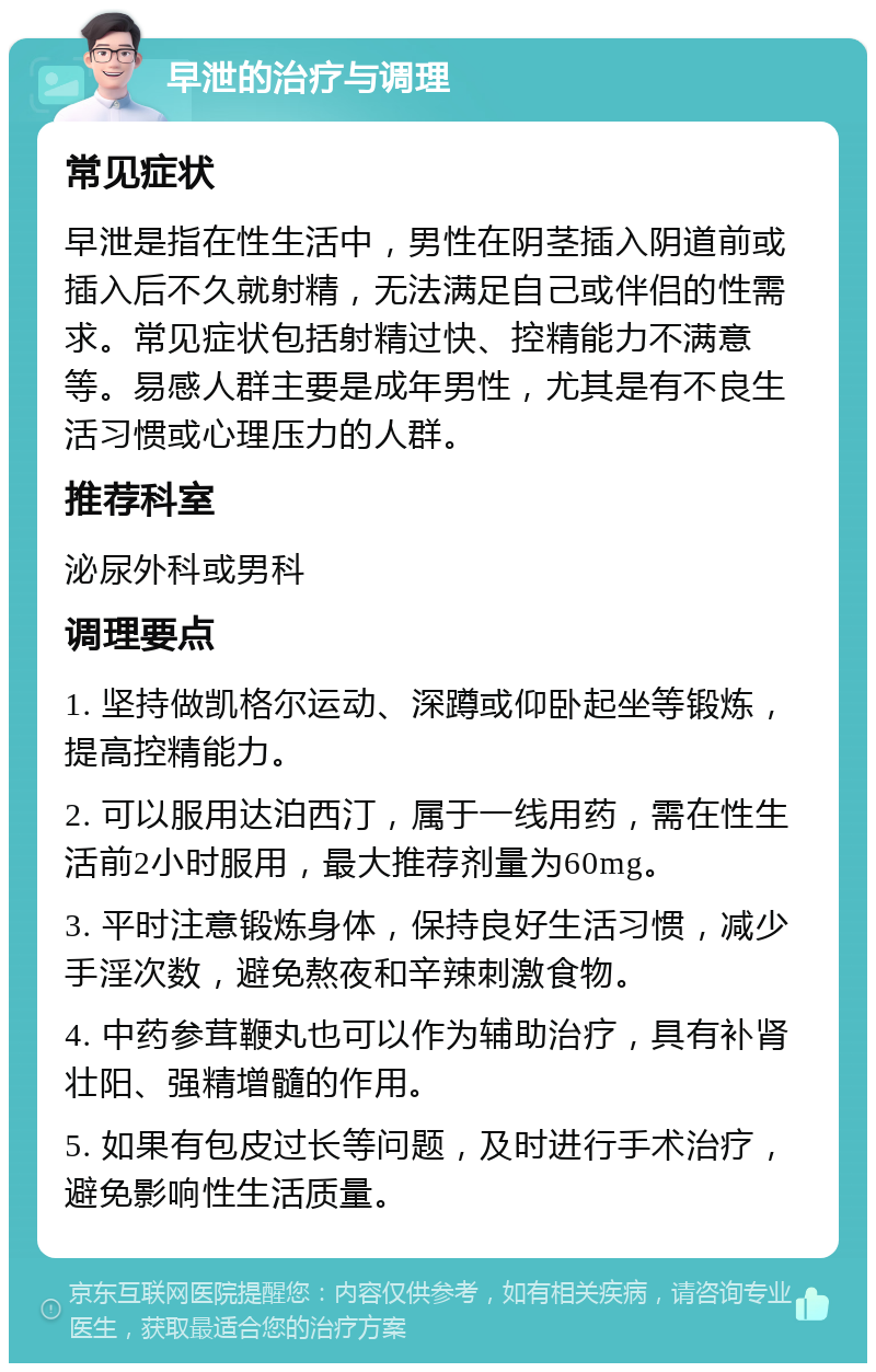 早泄的治疗与调理 常见症状 早泄是指在性生活中，男性在阴茎插入阴道前或插入后不久就射精，无法满足自己或伴侣的性需求。常见症状包括射精过快、控精能力不满意等。易感人群主要是成年男性，尤其是有不良生活习惯或心理压力的人群。 推荐科室 泌尿外科或男科 调理要点 1. 坚持做凯格尔运动、深蹲或仰卧起坐等锻炼，提高控精能力。 2. 可以服用达泊西汀，属于一线用药，需在性生活前2小时服用，最大推荐剂量为60mg。 3. 平时注意锻炼身体，保持良好生活习惯，减少手淫次数，避免熬夜和辛辣刺激食物。 4. 中药参茸鞭丸也可以作为辅助治疗，具有补肾壮阳、强精增髓的作用。 5. 如果有包皮过长等问题，及时进行手术治疗，避免影响性生活质量。