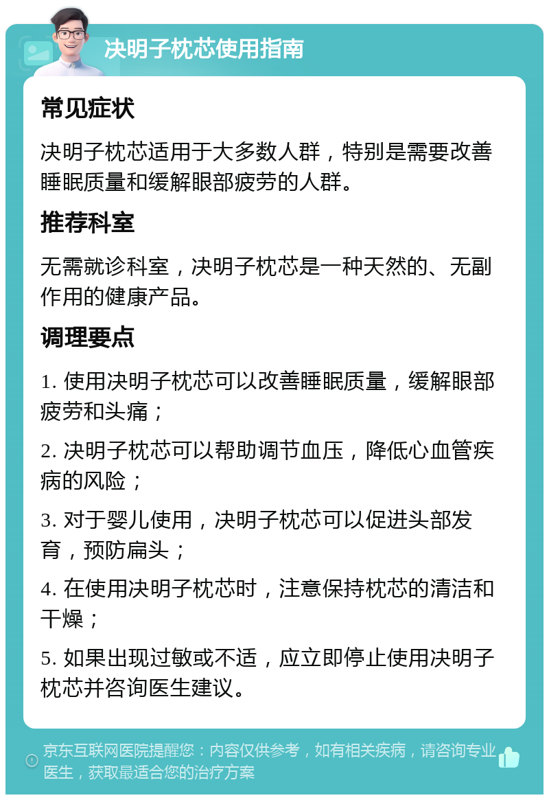 决明子枕芯使用指南 常见症状 决明子枕芯适用于大多数人群，特别是需要改善睡眠质量和缓解眼部疲劳的人群。 推荐科室 无需就诊科室，决明子枕芯是一种天然的、无副作用的健康产品。 调理要点 1. 使用决明子枕芯可以改善睡眠质量，缓解眼部疲劳和头痛； 2. 决明子枕芯可以帮助调节血压，降低心血管疾病的风险； 3. 对于婴儿使用，决明子枕芯可以促进头部发育，预防扁头； 4. 在使用决明子枕芯时，注意保持枕芯的清洁和干燥； 5. 如果出现过敏或不适，应立即停止使用决明子枕芯并咨询医生建议。