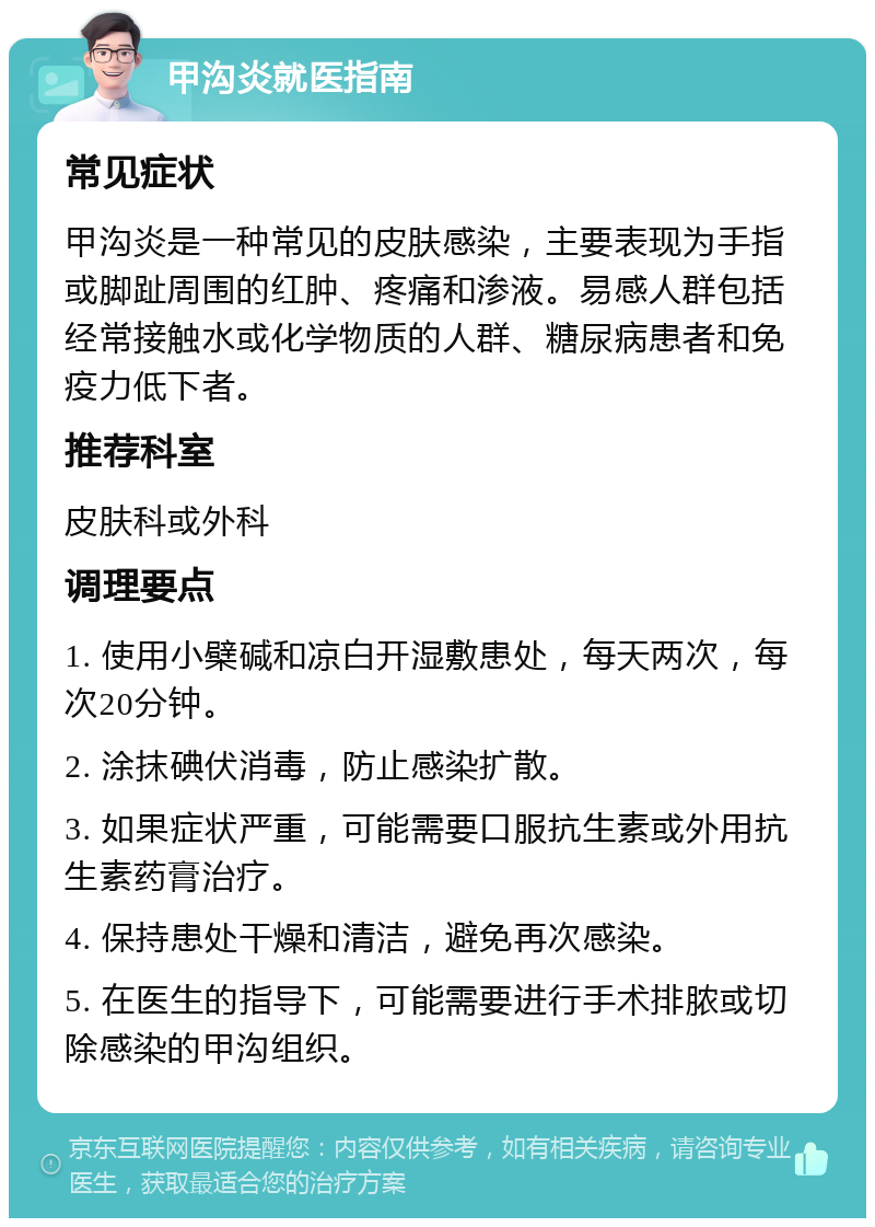 甲沟炎就医指南 常见症状 甲沟炎是一种常见的皮肤感染，主要表现为手指或脚趾周围的红肿、疼痛和渗液。易感人群包括经常接触水或化学物质的人群、糖尿病患者和免疫力低下者。 推荐科室 皮肤科或外科 调理要点 1. 使用小檗碱和凉白开湿敷患处，每天两次，每次20分钟。 2. 涂抹碘伏消毒，防止感染扩散。 3. 如果症状严重，可能需要口服抗生素或外用抗生素药膏治疗。 4. 保持患处干燥和清洁，避免再次感染。 5. 在医生的指导下，可能需要进行手术排脓或切除感染的甲沟组织。