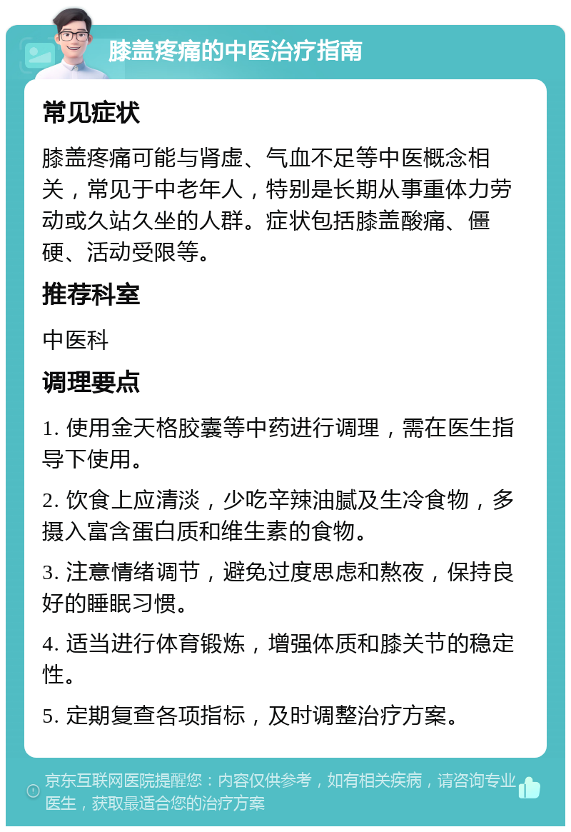 膝盖疼痛的中医治疗指南 常见症状 膝盖疼痛可能与肾虚、气血不足等中医概念相关，常见于中老年人，特别是长期从事重体力劳动或久站久坐的人群。症状包括膝盖酸痛、僵硬、活动受限等。 推荐科室 中医科 调理要点 1. 使用金天格胶囊等中药进行调理，需在医生指导下使用。 2. 饮食上应清淡，少吃辛辣油腻及生冷食物，多摄入富含蛋白质和维生素的食物。 3. 注意情绪调节，避免过度思虑和熬夜，保持良好的睡眠习惯。 4. 适当进行体育锻炼，增强体质和膝关节的稳定性。 5. 定期复查各项指标，及时调整治疗方案。