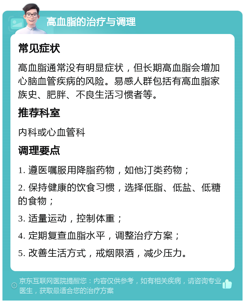 高血脂的治疗与调理 常见症状 高血脂通常没有明显症状，但长期高血脂会增加心脑血管疾病的风险。易感人群包括有高血脂家族史、肥胖、不良生活习惯者等。 推荐科室 内科或心血管科 调理要点 1. 遵医嘱服用降脂药物，如他汀类药物； 2. 保持健康的饮食习惯，选择低脂、低盐、低糖的食物； 3. 适量运动，控制体重； 4. 定期复查血脂水平，调整治疗方案； 5. 改善生活方式，戒烟限酒，减少压力。