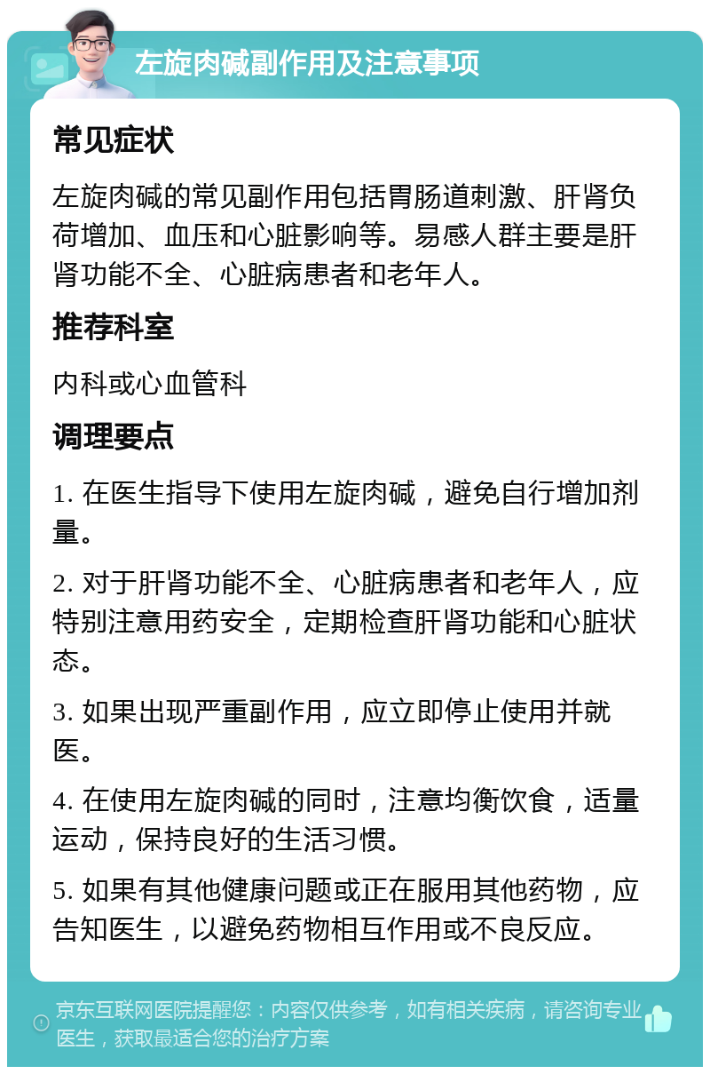 左旋肉碱副作用及注意事项 常见症状 左旋肉碱的常见副作用包括胃肠道刺激、肝肾负荷增加、血压和心脏影响等。易感人群主要是肝肾功能不全、心脏病患者和老年人。 推荐科室 内科或心血管科 调理要点 1. 在医生指导下使用左旋肉碱，避免自行增加剂量。 2. 对于肝肾功能不全、心脏病患者和老年人，应特别注意用药安全，定期检查肝肾功能和心脏状态。 3. 如果出现严重副作用，应立即停止使用并就医。 4. 在使用左旋肉碱的同时，注意均衡饮食，适量运动，保持良好的生活习惯。 5. 如果有其他健康问题或正在服用其他药物，应告知医生，以避免药物相互作用或不良反应。