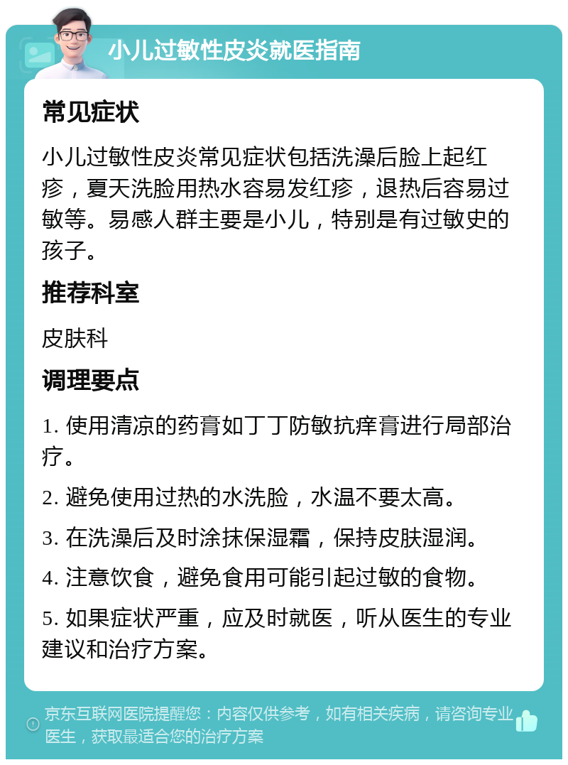 小儿过敏性皮炎就医指南 常见症状 小儿过敏性皮炎常见症状包括洗澡后脸上起红疹，夏天洗脸用热水容易发红疹，退热后容易过敏等。易感人群主要是小儿，特别是有过敏史的孩子。 推荐科室 皮肤科 调理要点 1. 使用清凉的药膏如丁丁防敏抗痒膏进行局部治疗。 2. 避免使用过热的水洗脸，水温不要太高。 3. 在洗澡后及时涂抹保湿霜，保持皮肤湿润。 4. 注意饮食，避免食用可能引起过敏的食物。 5. 如果症状严重，应及时就医，听从医生的专业建议和治疗方案。