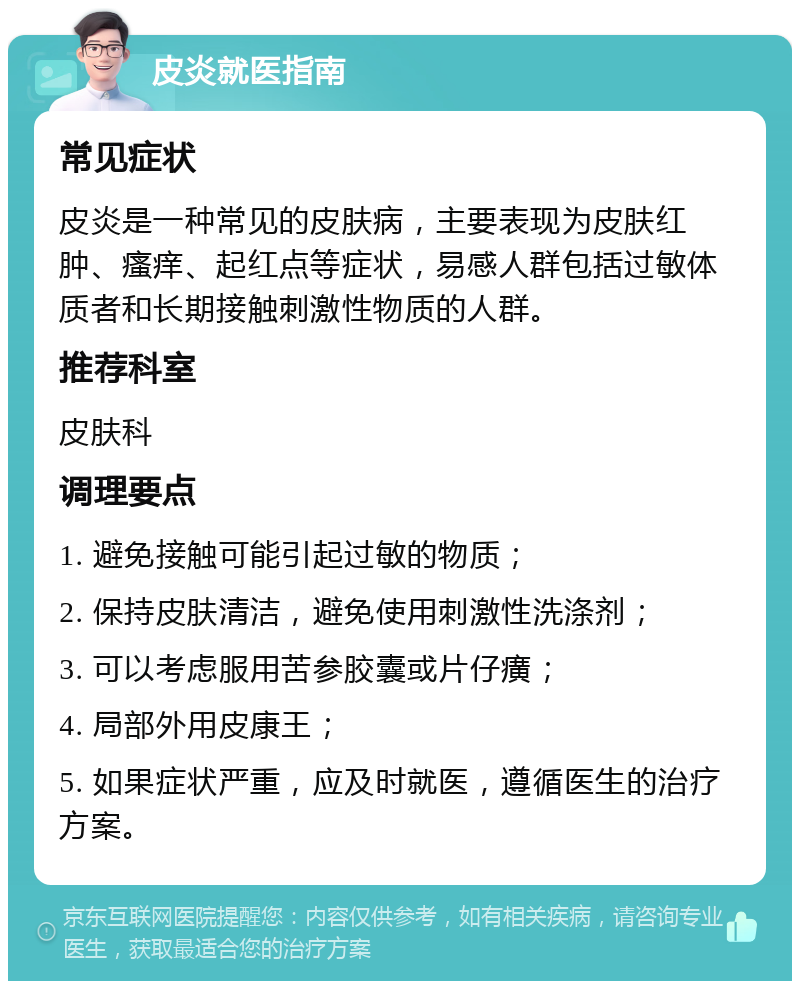 皮炎就医指南 常见症状 皮炎是一种常见的皮肤病，主要表现为皮肤红肿、瘙痒、起红点等症状，易感人群包括过敏体质者和长期接触刺激性物质的人群。 推荐科室 皮肤科 调理要点 1. 避免接触可能引起过敏的物质； 2. 保持皮肤清洁，避免使用刺激性洗涤剂； 3. 可以考虑服用苦参胶囊或片仔癀； 4. 局部外用皮康王； 5. 如果症状严重，应及时就医，遵循医生的治疗方案。