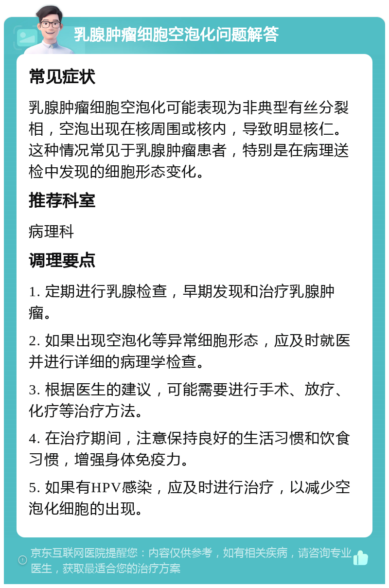 乳腺肿瘤细胞空泡化问题解答 常见症状 乳腺肿瘤细胞空泡化可能表现为非典型有丝分裂相，空泡出现在核周围或核内，导致明显核仁。这种情况常见于乳腺肿瘤患者，特别是在病理送检中发现的细胞形态变化。 推荐科室 病理科 调理要点 1. 定期进行乳腺检查，早期发现和治疗乳腺肿瘤。 2. 如果出现空泡化等异常细胞形态，应及时就医并进行详细的病理学检查。 3. 根据医生的建议，可能需要进行手术、放疗、化疗等治疗方法。 4. 在治疗期间，注意保持良好的生活习惯和饮食习惯，增强身体免疫力。 5. 如果有HPV感染，应及时进行治疗，以减少空泡化细胞的出现。