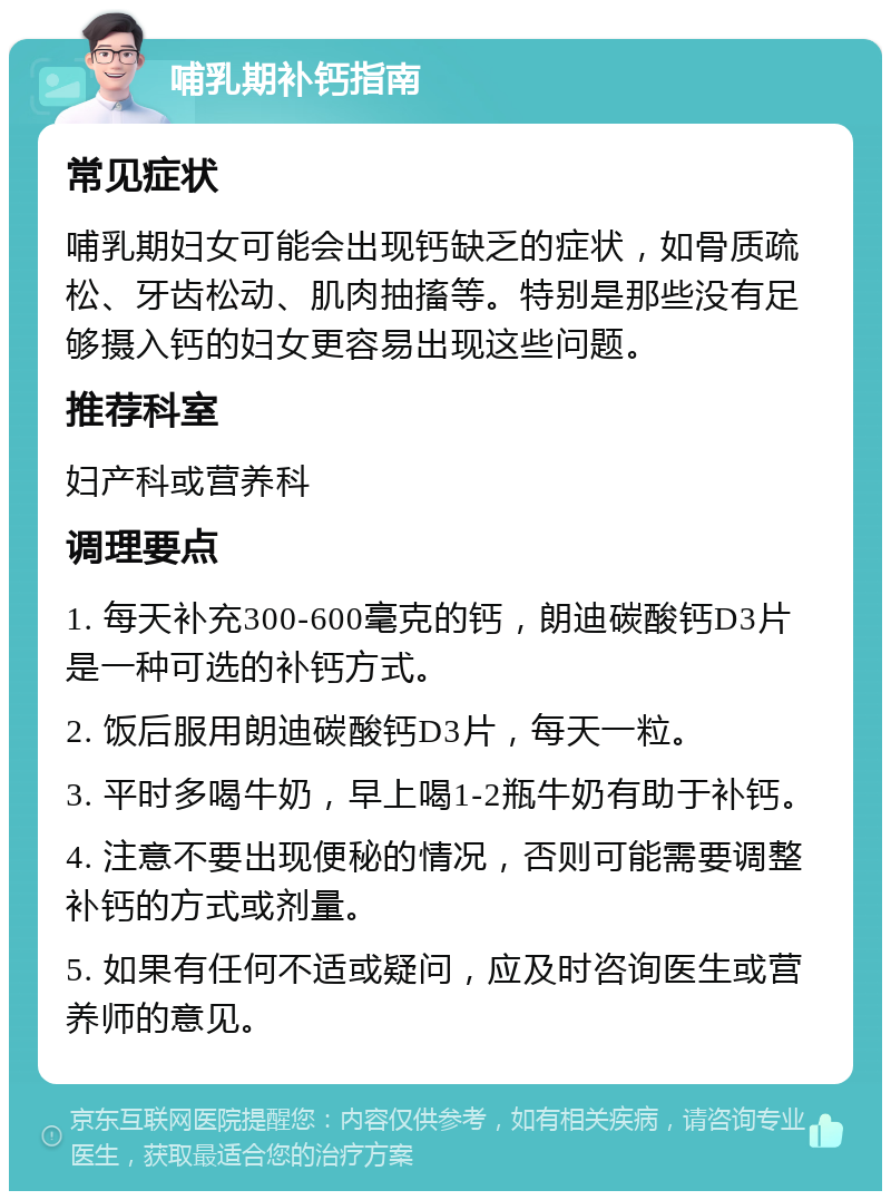 哺乳期补钙指南 常见症状 哺乳期妇女可能会出现钙缺乏的症状，如骨质疏松、牙齿松动、肌肉抽搐等。特别是那些没有足够摄入钙的妇女更容易出现这些问题。 推荐科室 妇产科或营养科 调理要点 1. 每天补充300-600毫克的钙，朗迪碳酸钙D3片是一种可选的补钙方式。 2. 饭后服用朗迪碳酸钙D3片，每天一粒。 3. 平时多喝牛奶，早上喝1-2瓶牛奶有助于补钙。 4. 注意不要出现便秘的情况，否则可能需要调整补钙的方式或剂量。 5. 如果有任何不适或疑问，应及时咨询医生或营养师的意见。