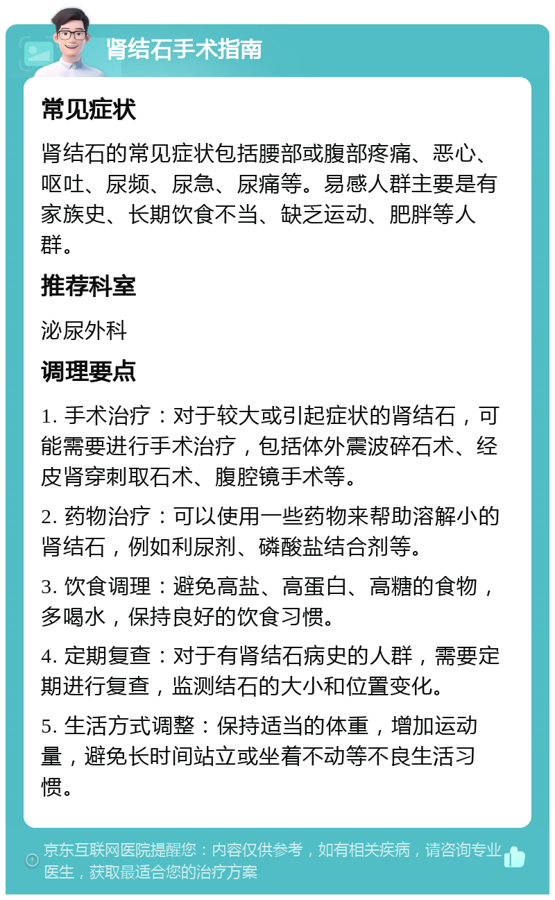 肾结石手术指南 常见症状 肾结石的常见症状包括腰部或腹部疼痛、恶心、呕吐、尿频、尿急、尿痛等。易感人群主要是有家族史、长期饮食不当、缺乏运动、肥胖等人群。 推荐科室 泌尿外科 调理要点 1. 手术治疗：对于较大或引起症状的肾结石，可能需要进行手术治疗，包括体外震波碎石术、经皮肾穿刺取石术、腹腔镜手术等。 2. 药物治疗：可以使用一些药物来帮助溶解小的肾结石，例如利尿剂、磷酸盐结合剂等。 3. 饮食调理：避免高盐、高蛋白、高糖的食物，多喝水，保持良好的饮食习惯。 4. 定期复查：对于有肾结石病史的人群，需要定期进行复查，监测结石的大小和位置变化。 5. 生活方式调整：保持适当的体重，增加运动量，避免长时间站立或坐着不动等不良生活习惯。