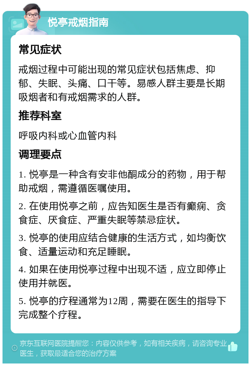 悦亭戒烟指南 常见症状 戒烟过程中可能出现的常见症状包括焦虑、抑郁、失眠、头痛、口干等。易感人群主要是长期吸烟者和有戒烟需求的人群。 推荐科室 呼吸内科或心血管内科 调理要点 1. 悦亭是一种含有安非他酮成分的药物，用于帮助戒烟，需遵循医嘱使用。 2. 在使用悦亭之前，应告知医生是否有癫痫、贪食症、厌食症、严重失眠等禁忌症状。 3. 悦亭的使用应结合健康的生活方式，如均衡饮食、适量运动和充足睡眠。 4. 如果在使用悦亭过程中出现不适，应立即停止使用并就医。 5. 悦亭的疗程通常为12周，需要在医生的指导下完成整个疗程。