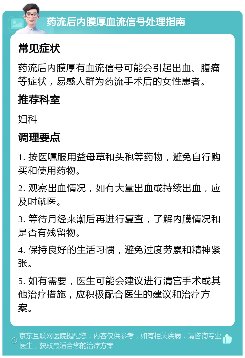 药流后内膜厚血流信号处理指南 常见症状 药流后内膜厚有血流信号可能会引起出血、腹痛等症状，易感人群为药流手术后的女性患者。 推荐科室 妇科 调理要点 1. 按医嘱服用益母草和头孢等药物，避免自行购买和使用药物。 2. 观察出血情况，如有大量出血或持续出血，应及时就医。 3. 等待月经来潮后再进行复查，了解内膜情况和是否有残留物。 4. 保持良好的生活习惯，避免过度劳累和精神紧张。 5. 如有需要，医生可能会建议进行清宫手术或其他治疗措施，应积极配合医生的建议和治疗方案。