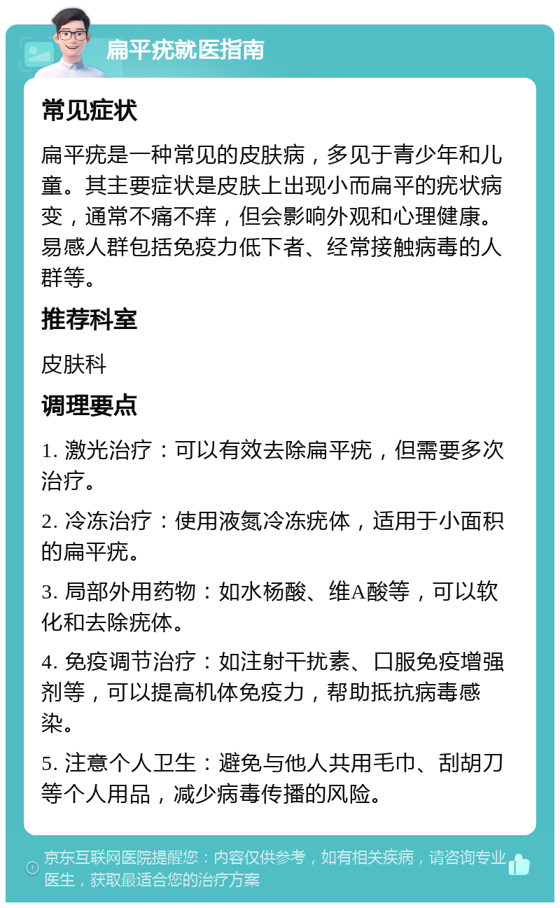 扁平疣就医指南 常见症状 扁平疣是一种常见的皮肤病，多见于青少年和儿童。其主要症状是皮肤上出现小而扁平的疣状病变，通常不痛不痒，但会影响外观和心理健康。易感人群包括免疫力低下者、经常接触病毒的人群等。 推荐科室 皮肤科 调理要点 1. 激光治疗：可以有效去除扁平疣，但需要多次治疗。 2. 冷冻治疗：使用液氮冷冻疣体，适用于小面积的扁平疣。 3. 局部外用药物：如水杨酸、维A酸等，可以软化和去除疣体。 4. 免疫调节治疗：如注射干扰素、口服免疫增强剂等，可以提高机体免疫力，帮助抵抗病毒感染。 5. 注意个人卫生：避免与他人共用毛巾、刮胡刀等个人用品，减少病毒传播的风险。