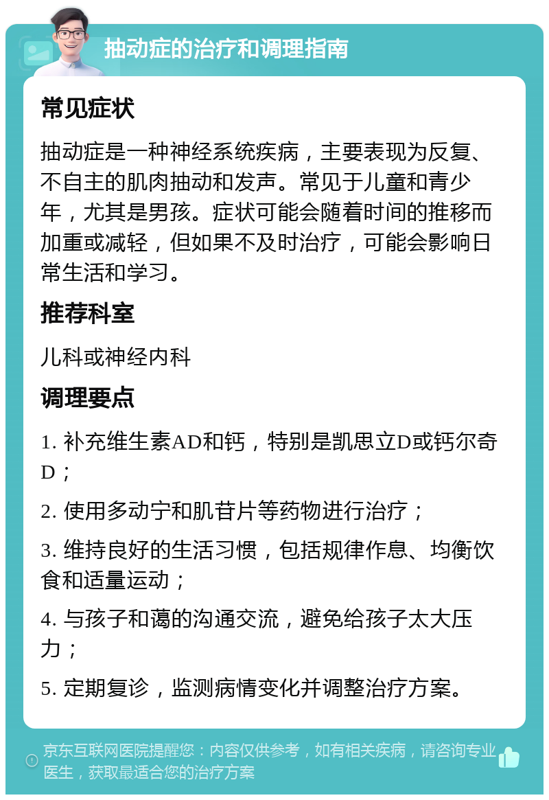 抽动症的治疗和调理指南 常见症状 抽动症是一种神经系统疾病，主要表现为反复、不自主的肌肉抽动和发声。常见于儿童和青少年，尤其是男孩。症状可能会随着时间的推移而加重或减轻，但如果不及时治疗，可能会影响日常生活和学习。 推荐科室 儿科或神经内科 调理要点 1. 补充维生素AD和钙，特别是凯思立D或钙尔奇D； 2. 使用多动宁和肌苷片等药物进行治疗； 3. 维持良好的生活习惯，包括规律作息、均衡饮食和适量运动； 4. 与孩子和蔼的沟通交流，避免给孩子太大压力； 5. 定期复诊，监测病情变化并调整治疗方案。