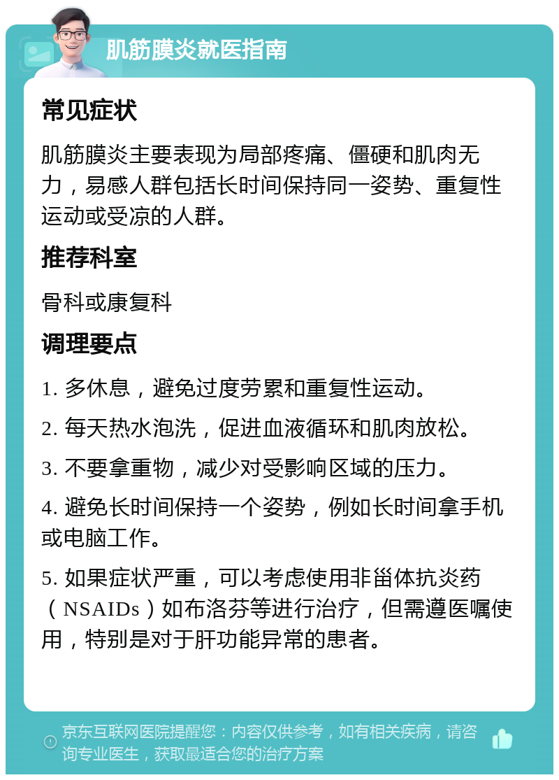 肌筋膜炎就医指南 常见症状 肌筋膜炎主要表现为局部疼痛、僵硬和肌肉无力，易感人群包括长时间保持同一姿势、重复性运动或受凉的人群。 推荐科室 骨科或康复科 调理要点 1. 多休息，避免过度劳累和重复性运动。 2. 每天热水泡洗，促进血液循环和肌肉放松。 3. 不要拿重物，减少对受影响区域的压力。 4. 避免长时间保持一个姿势，例如长时间拿手机或电脑工作。 5. 如果症状严重，可以考虑使用非甾体抗炎药（NSAIDs）如布洛芬等进行治疗，但需遵医嘱使用，特别是对于肝功能异常的患者。