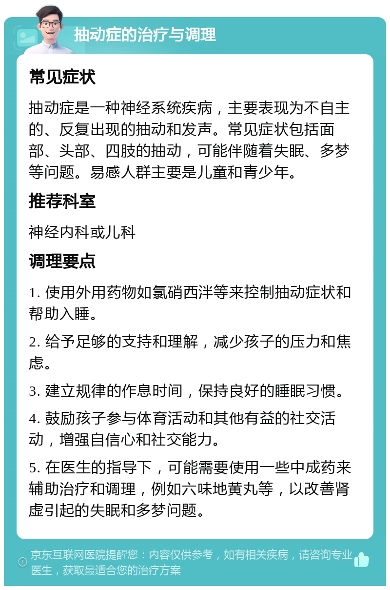 抽动症的治疗与调理 常见症状 抽动症是一种神经系统疾病，主要表现为不自主的、反复出现的抽动和发声。常见症状包括面部、头部、四肢的抽动，可能伴随着失眠、多梦等问题。易感人群主要是儿童和青少年。 推荐科室 神经内科或儿科 调理要点 1. 使用外用药物如氯硝西泮等来控制抽动症状和帮助入睡。 2. 给予足够的支持和理解，减少孩子的压力和焦虑。 3. 建立规律的作息时间，保持良好的睡眠习惯。 4. 鼓励孩子参与体育活动和其他有益的社交活动，增强自信心和社交能力。 5. 在医生的指导下，可能需要使用一些中成药来辅助治疗和调理，例如六味地黄丸等，以改善肾虚引起的失眠和多梦问题。