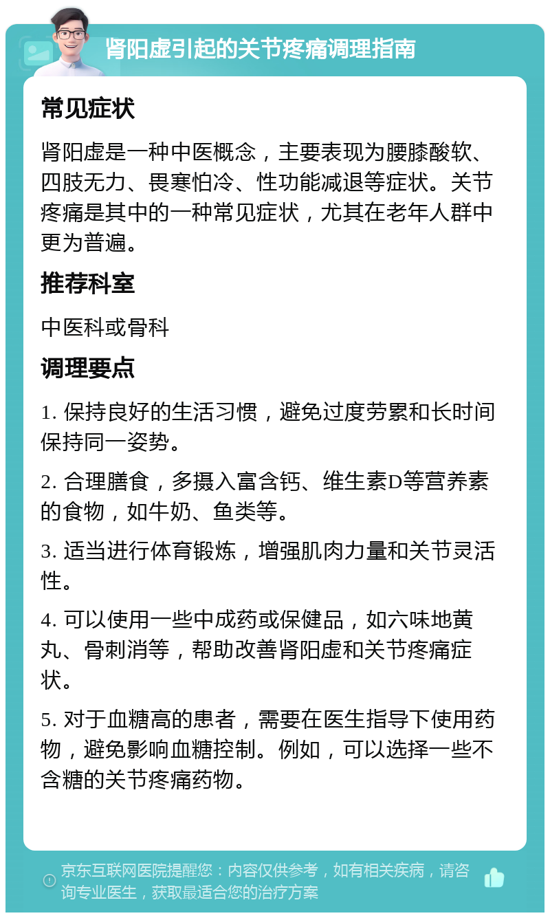 肾阳虚引起的关节疼痛调理指南 常见症状 肾阳虚是一种中医概念，主要表现为腰膝酸软、四肢无力、畏寒怕冷、性功能减退等症状。关节疼痛是其中的一种常见症状，尤其在老年人群中更为普遍。 推荐科室 中医科或骨科 调理要点 1. 保持良好的生活习惯，避免过度劳累和长时间保持同一姿势。 2. 合理膳食，多摄入富含钙、维生素D等营养素的食物，如牛奶、鱼类等。 3. 适当进行体育锻炼，增强肌肉力量和关节灵活性。 4. 可以使用一些中成药或保健品，如六味地黄丸、骨刺消等，帮助改善肾阳虚和关节疼痛症状。 5. 对于血糖高的患者，需要在医生指导下使用药物，避免影响血糖控制。例如，可以选择一些不含糖的关节疼痛药物。