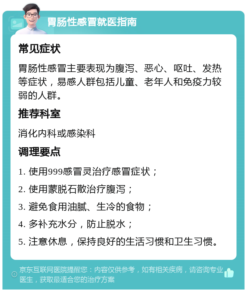 胃肠性感冒就医指南 常见症状 胃肠性感冒主要表现为腹泻、恶心、呕吐、发热等症状，易感人群包括儿童、老年人和免疫力较弱的人群。 推荐科室 消化内科或感染科 调理要点 1. 使用999感冒灵治疗感冒症状； 2. 使用蒙脱石散治疗腹泻； 3. 避免食用油腻、生冷的食物； 4. 多补充水分，防止脱水； 5. 注意休息，保持良好的生活习惯和卫生习惯。