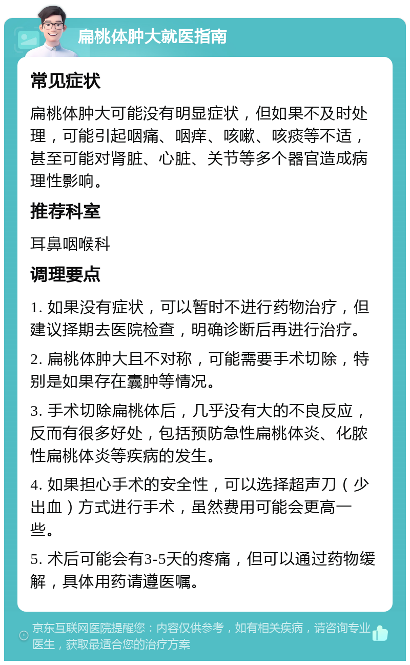 扁桃体肿大就医指南 常见症状 扁桃体肿大可能没有明显症状，但如果不及时处理，可能引起咽痛、咽痒、咳嗽、咳痰等不适，甚至可能对肾脏、心脏、关节等多个器官造成病理性影响。 推荐科室 耳鼻咽喉科 调理要点 1. 如果没有症状，可以暂时不进行药物治疗，但建议择期去医院检查，明确诊断后再进行治疗。 2. 扁桃体肿大且不对称，可能需要手术切除，特别是如果存在囊肿等情况。 3. 手术切除扁桃体后，几乎没有大的不良反应，反而有很多好处，包括预防急性扁桃体炎、化脓性扁桃体炎等疾病的发生。 4. 如果担心手术的安全性，可以选择超声刀（少出血）方式进行手术，虽然费用可能会更高一些。 5. 术后可能会有3-5天的疼痛，但可以通过药物缓解，具体用药请遵医嘱。