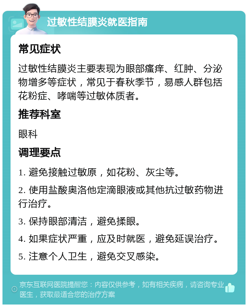 过敏性结膜炎就医指南 常见症状 过敏性结膜炎主要表现为眼部瘙痒、红肿、分泌物增多等症状，常见于春秋季节，易感人群包括花粉症、哮喘等过敏体质者。 推荐科室 眼科 调理要点 1. 避免接触过敏原，如花粉、灰尘等。 2. 使用盐酸奥洛他定滴眼液或其他抗过敏药物进行治疗。 3. 保持眼部清洁，避免揉眼。 4. 如果症状严重，应及时就医，避免延误治疗。 5. 注意个人卫生，避免交叉感染。