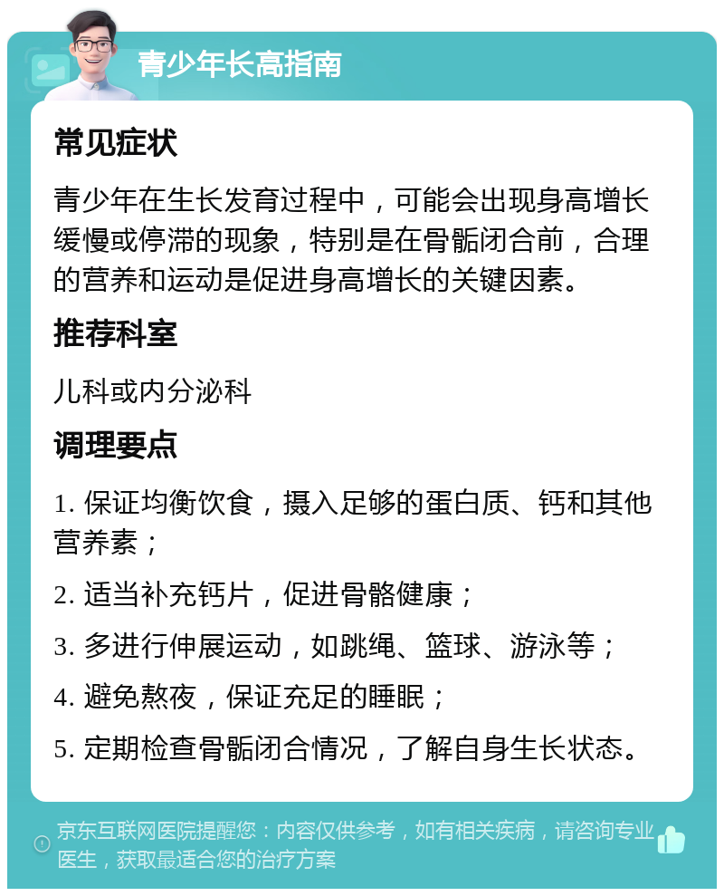 青少年长高指南 常见症状 青少年在生长发育过程中，可能会出现身高增长缓慢或停滞的现象，特别是在骨骺闭合前，合理的营养和运动是促进身高增长的关键因素。 推荐科室 儿科或内分泌科 调理要点 1. 保证均衡饮食，摄入足够的蛋白质、钙和其他营养素； 2. 适当补充钙片，促进骨骼健康； 3. 多进行伸展运动，如跳绳、篮球、游泳等； 4. 避免熬夜，保证充足的睡眠； 5. 定期检查骨骺闭合情况，了解自身生长状态。