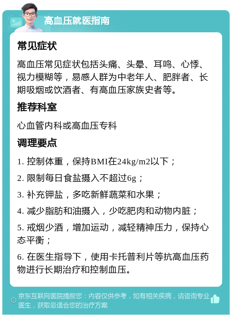 高血压就医指南 常见症状 高血压常见症状包括头痛、头晕、耳鸣、心悸、视力模糊等，易感人群为中老年人、肥胖者、长期吸烟或饮酒者、有高血压家族史者等。 推荐科室 心血管内科或高血压专科 调理要点 1. 控制体重，保持BMI在24kg/m2以下； 2. 限制每日食盐摄入不超过6g； 3. 补充钾盐，多吃新鲜蔬菜和水果； 4. 减少脂肪和油摄入，少吃肥肉和动物内脏； 5. 戒烟少酒，增加运动，减轻精神压力，保持心态平衡； 6. 在医生指导下，使用卡托普利片等抗高血压药物进行长期治疗和控制血压。