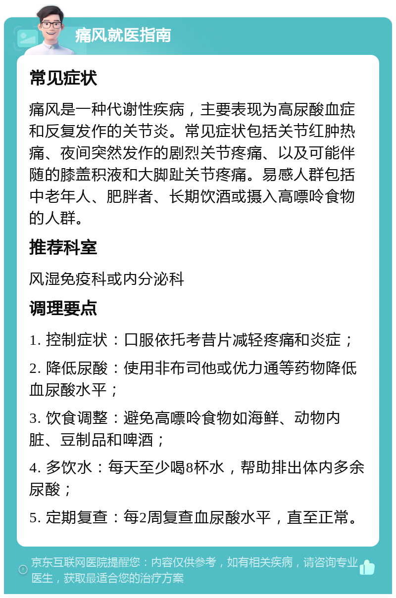 痛风就医指南 常见症状 痛风是一种代谢性疾病，主要表现为高尿酸血症和反复发作的关节炎。常见症状包括关节红肿热痛、夜间突然发作的剧烈关节疼痛、以及可能伴随的膝盖积液和大脚趾关节疼痛。易感人群包括中老年人、肥胖者、长期饮酒或摄入高嘌呤食物的人群。 推荐科室 风湿免疫科或内分泌科 调理要点 1. 控制症状：口服依托考昔片减轻疼痛和炎症； 2. 降低尿酸：使用非布司他或优力通等药物降低血尿酸水平； 3. 饮食调整：避免高嘌呤食物如海鲜、动物内脏、豆制品和啤酒； 4. 多饮水：每天至少喝8杯水，帮助排出体内多余尿酸； 5. 定期复查：每2周复查血尿酸水平，直至正常。