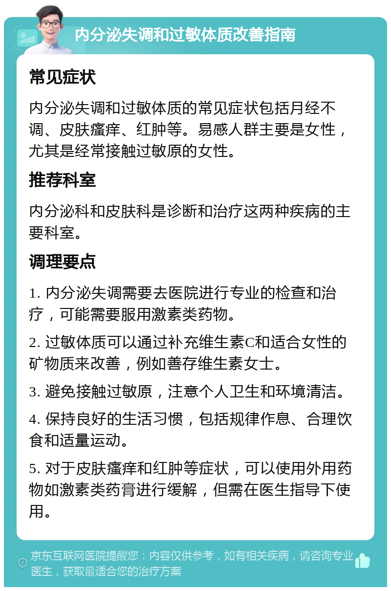 内分泌失调和过敏体质改善指南 常见症状 内分泌失调和过敏体质的常见症状包括月经不调、皮肤瘙痒、红肿等。易感人群主要是女性，尤其是经常接触过敏原的女性。 推荐科室 内分泌科和皮肤科是诊断和治疗这两种疾病的主要科室。 调理要点 1. 内分泌失调需要去医院进行专业的检查和治疗，可能需要服用激素类药物。 2. 过敏体质可以通过补充维生素C和适合女性的矿物质来改善，例如善存维生素女士。 3. 避免接触过敏原，注意个人卫生和环境清洁。 4. 保持良好的生活习惯，包括规律作息、合理饮食和适量运动。 5. 对于皮肤瘙痒和红肿等症状，可以使用外用药物如激素类药膏进行缓解，但需在医生指导下使用。