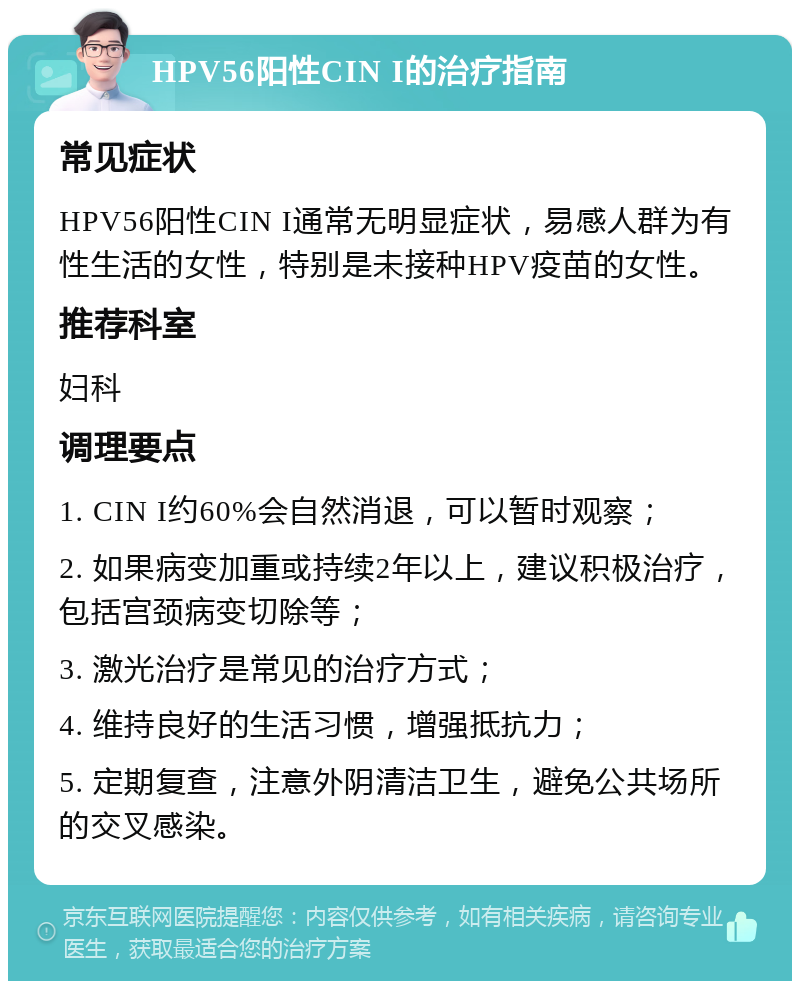 HPV56阳性CIN I的治疗指南 常见症状 HPV56阳性CIN I通常无明显症状，易感人群为有性生活的女性，特别是未接种HPV疫苗的女性。 推荐科室 妇科 调理要点 1. CIN I约60%会自然消退，可以暂时观察； 2. 如果病变加重或持续2年以上，建议积极治疗，包括宫颈病变切除等； 3. 激光治疗是常见的治疗方式； 4. 维持良好的生活习惯，增强抵抗力； 5. 定期复查，注意外阴清洁卫生，避免公共场所的交叉感染。