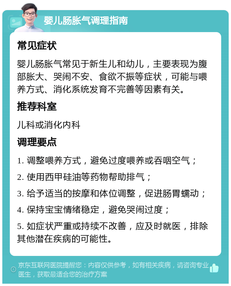 婴儿肠胀气调理指南 常见症状 婴儿肠胀气常见于新生儿和幼儿，主要表现为腹部胀大、哭闹不安、食欲不振等症状，可能与喂养方式、消化系统发育不完善等因素有关。 推荐科室 儿科或消化内科 调理要点 1. 调整喂养方式，避免过度喂养或吞咽空气； 2. 使用西甲硅油等药物帮助排气； 3. 给予适当的按摩和体位调整，促进肠胃蠕动； 4. 保持宝宝情绪稳定，避免哭闹过度； 5. 如症状严重或持续不改善，应及时就医，排除其他潜在疾病的可能性。