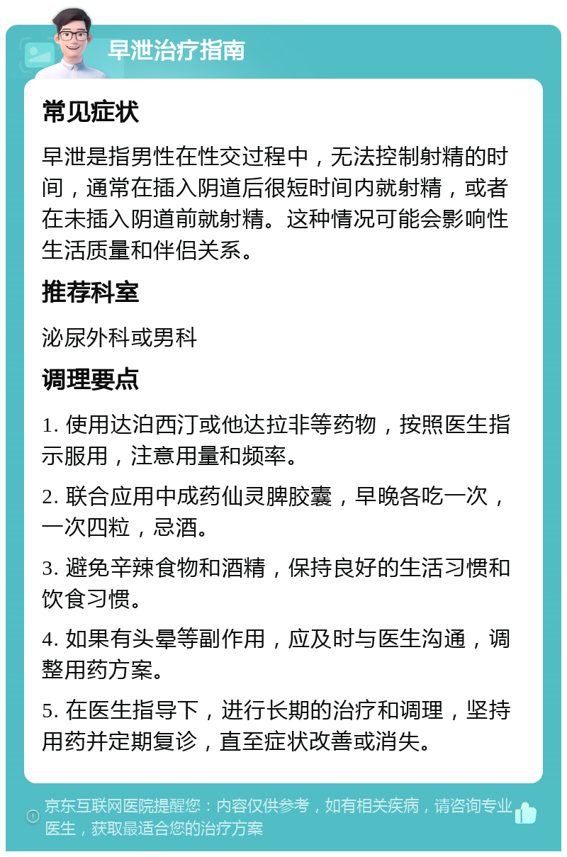 早泄治疗指南 常见症状 早泄是指男性在性交过程中，无法控制射精的时间，通常在插入阴道后很短时间内就射精，或者在未插入阴道前就射精。这种情况可能会影响性生活质量和伴侣关系。 推荐科室 泌尿外科或男科 调理要点 1. 使用达泊西汀或他达拉非等药物，按照医生指示服用，注意用量和频率。 2. 联合应用中成药仙灵脾胶囊，早晚各吃一次，一次四粒，忌酒。 3. 避免辛辣食物和酒精，保持良好的生活习惯和饮食习惯。 4. 如果有头晕等副作用，应及时与医生沟通，调整用药方案。 5. 在医生指导下，进行长期的治疗和调理，坚持用药并定期复诊，直至症状改善或消失。