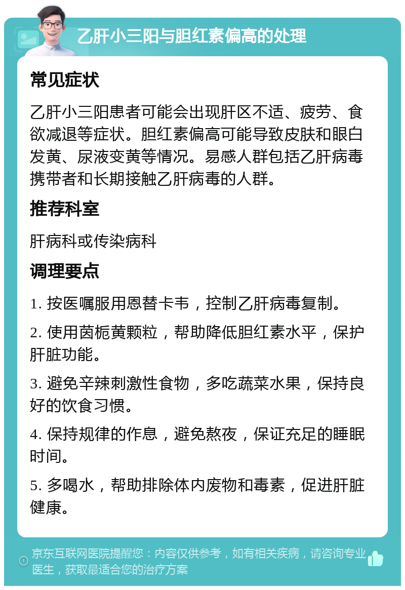 乙肝小三阳与胆红素偏高的处理 常见症状 乙肝小三阳患者可能会出现肝区不适、疲劳、食欲减退等症状。胆红素偏高可能导致皮肤和眼白发黄、尿液变黄等情况。易感人群包括乙肝病毒携带者和长期接触乙肝病毒的人群。 推荐科室 肝病科或传染病科 调理要点 1. 按医嘱服用恩替卡韦，控制乙肝病毒复制。 2. 使用茵栀黄颗粒，帮助降低胆红素水平，保护肝脏功能。 3. 避免辛辣刺激性食物，多吃蔬菜水果，保持良好的饮食习惯。 4. 保持规律的作息，避免熬夜，保证充足的睡眠时间。 5. 多喝水，帮助排除体内废物和毒素，促进肝脏健康。