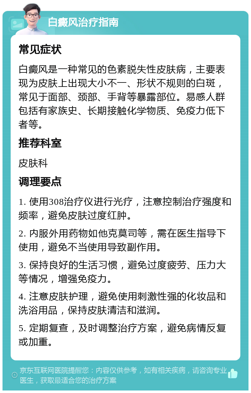 白癜风治疗指南 常见症状 白癜风是一种常见的色素脱失性皮肤病，主要表现为皮肤上出现大小不一、形状不规则的白斑，常见于面部、颈部、手背等暴露部位。易感人群包括有家族史、长期接触化学物质、免疫力低下者等。 推荐科室 皮肤科 调理要点 1. 使用308治疗仪进行光疗，注意控制治疗强度和频率，避免皮肤过度红肿。 2. 内服外用药物如他克莫司等，需在医生指导下使用，避免不当使用导致副作用。 3. 保持良好的生活习惯，避免过度疲劳、压力大等情况，增强免疫力。 4. 注意皮肤护理，避免使用刺激性强的化妆品和洗浴用品，保持皮肤清洁和滋润。 5. 定期复查，及时调整治疗方案，避免病情反复或加重。