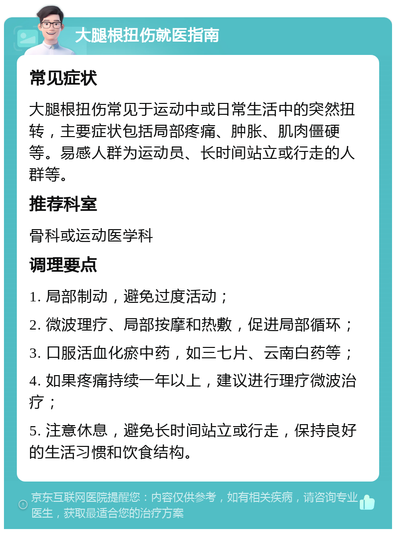 大腿根扭伤就医指南 常见症状 大腿根扭伤常见于运动中或日常生活中的突然扭转，主要症状包括局部疼痛、肿胀、肌肉僵硬等。易感人群为运动员、长时间站立或行走的人群等。 推荐科室 骨科或运动医学科 调理要点 1. 局部制动，避免过度活动； 2. 微波理疗、局部按摩和热敷，促进局部循环； 3. 口服活血化瘀中药，如三七片、云南白药等； 4. 如果疼痛持续一年以上，建议进行理疗微波治疗； 5. 注意休息，避免长时间站立或行走，保持良好的生活习惯和饮食结构。