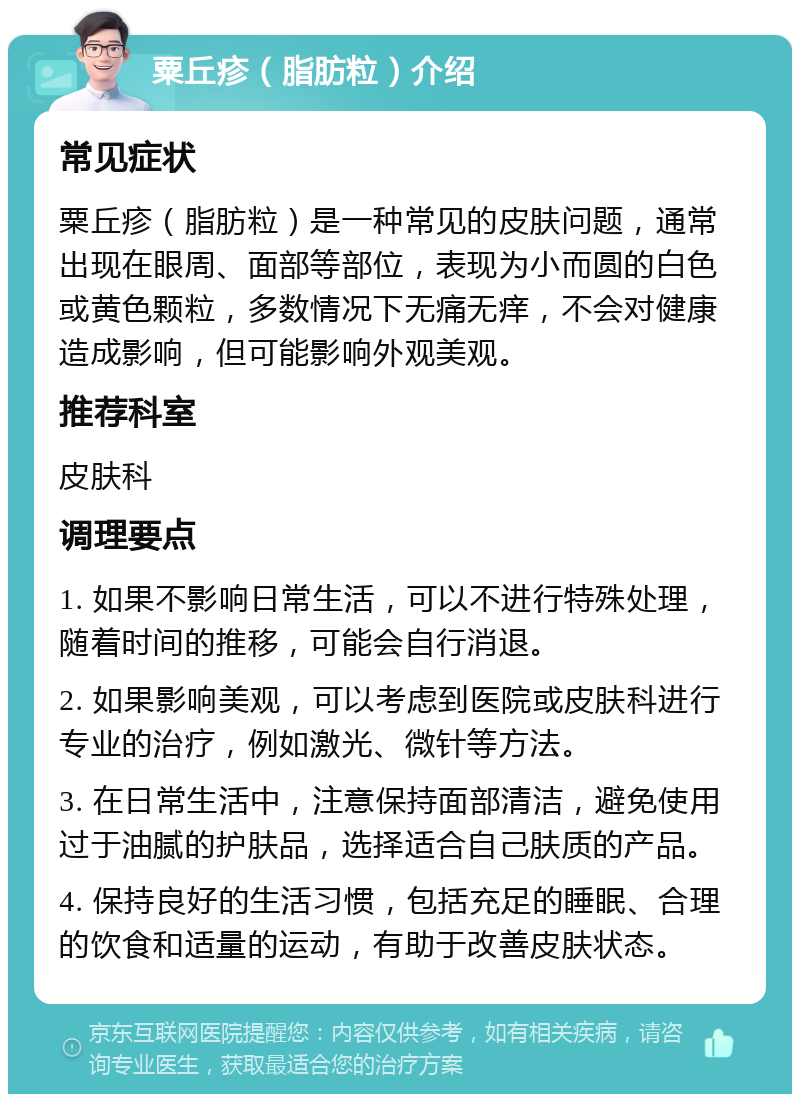 粟丘疹（脂肪粒）介绍 常见症状 粟丘疹（脂肪粒）是一种常见的皮肤问题，通常出现在眼周、面部等部位，表现为小而圆的白色或黄色颗粒，多数情况下无痛无痒，不会对健康造成影响，但可能影响外观美观。 推荐科室 皮肤科 调理要点 1. 如果不影响日常生活，可以不进行特殊处理，随着时间的推移，可能会自行消退。 2. 如果影响美观，可以考虑到医院或皮肤科进行专业的治疗，例如激光、微针等方法。 3. 在日常生活中，注意保持面部清洁，避免使用过于油腻的护肤品，选择适合自己肤质的产品。 4. 保持良好的生活习惯，包括充足的睡眠、合理的饮食和适量的运动，有助于改善皮肤状态。